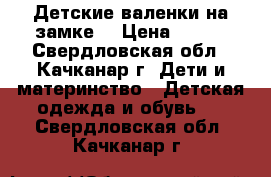 Детские валенки на замке. › Цена ­ 350 - Свердловская обл., Качканар г. Дети и материнство » Детская одежда и обувь   . Свердловская обл.,Качканар г.